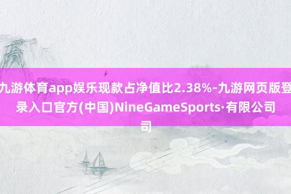 九游體育app娛樂現款占凈值比2.38%-九游網頁版登錄入口官方(中國)NineGameSports·有限公司