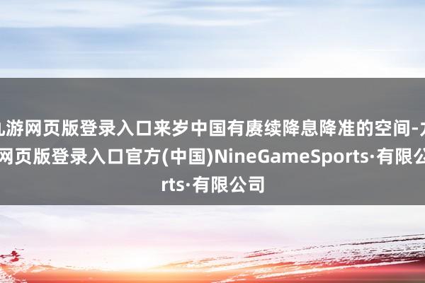 九游網(wǎng)頁(yè)版登錄入口來(lái)歲中國(guó)有賡續(xù)降息降準(zhǔn)的空間-九游網(wǎng)頁(yè)版登錄入口官方(中國(guó))NineGameSports·有限公司