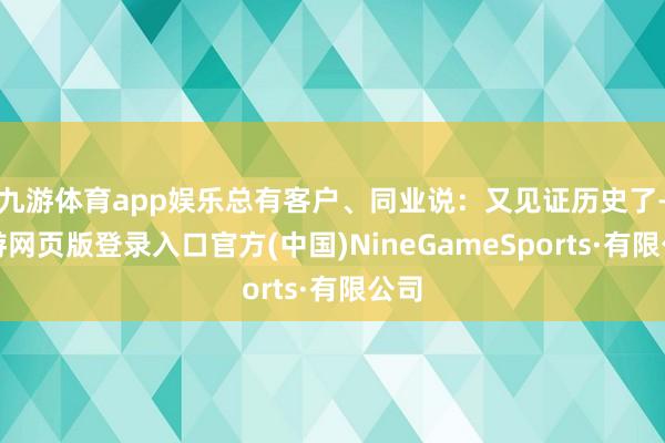 九游體育app娛樂總有客戶、同業(yè)說：又見證歷史了-九游網(wǎng)頁版登錄入口官方(中國)NineGameSports·有限公司