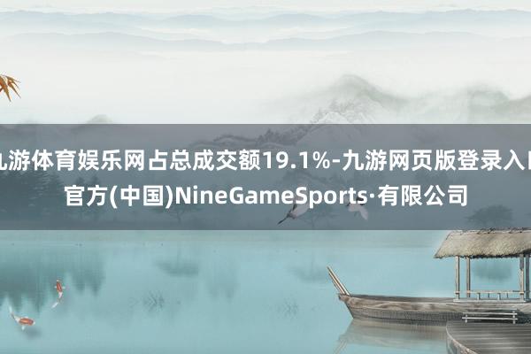 九游體育娛樂網占總成交額19.1%-九游網頁版登錄入口官方(中國)NineGameSports·有限公司