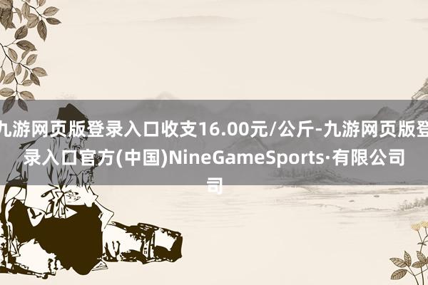 九游網頁版登錄入口收支16.00元/公斤-九游網頁版登錄入口官方(中國)NineGameSports·有限公司