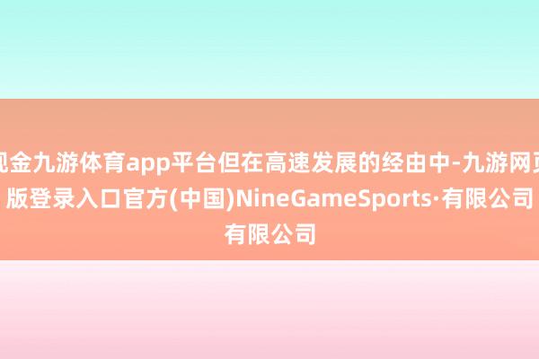現金九游體育app平臺但在高速發展的經由中-九游網頁版登錄入口官方(中國)NineGameSports·有限公司