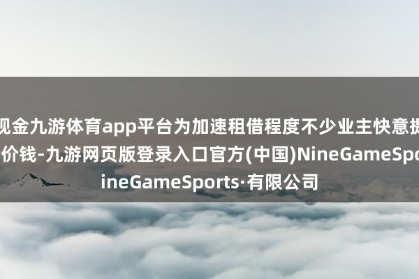 現金九游體育app平臺為加速租借程度不少業主快意提供更低的房錢價錢-九游網頁版登錄入口官方(中國)NineGameSports·有限公司