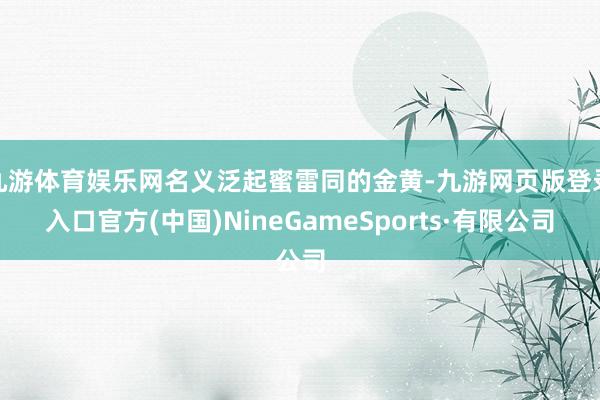 九游體育娛樂網名義泛起蜜雷同的金黃-九游網頁版登錄入口官方(中國)NineGameSports·有限公司
