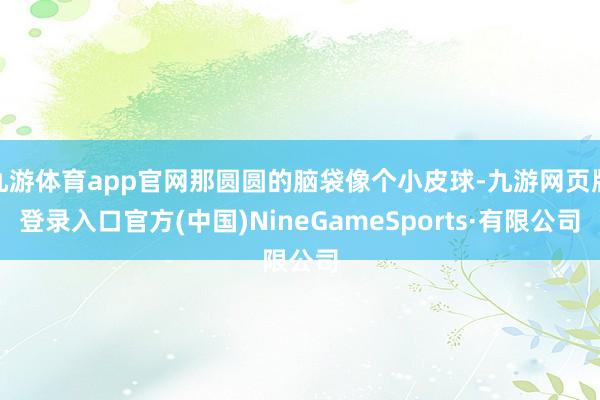 九游體育app官網那圓圓的腦袋像個小皮球-九游網頁版登錄入口官方(中國)NineGameSports·有限公司