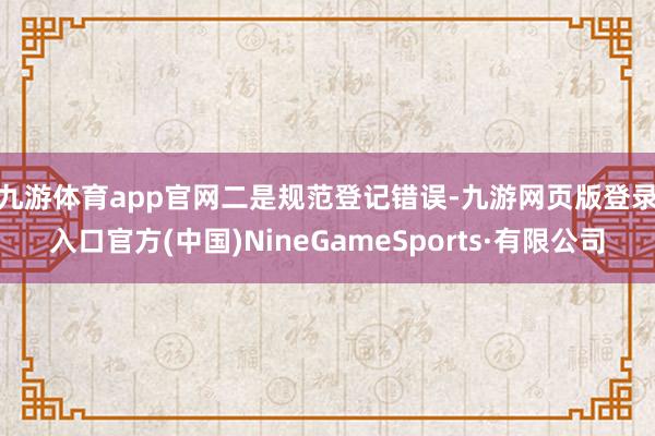 九游體育app官網 二是規范登記錯誤-九游網頁版登錄入口官方(中國)NineGameSports·有限公司