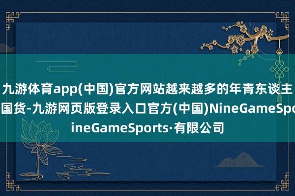 九游體育app(中國)官方網站越來越多的年青東談主運行選擇種種國貨-九游網頁版登錄入口官方(中國)NineGameSports·有限公司