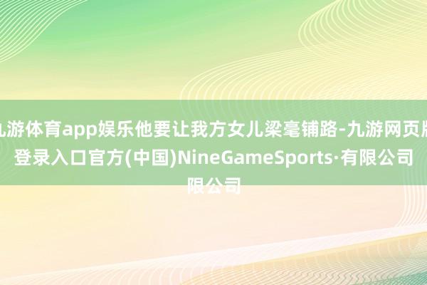 九游體育app娛樂他要讓我方女兒梁毫鋪路-九游網頁版登錄入口官方(中國)NineGameSports·有限公司