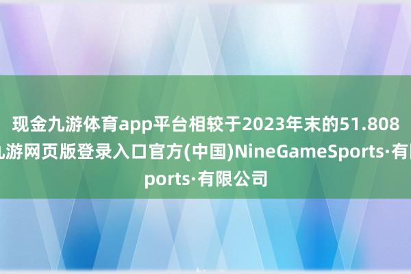現金九游體育app平臺相較于2023年末的51.8088億-九游網頁版登錄入口官方(中國)NineGameSports·有限公司
