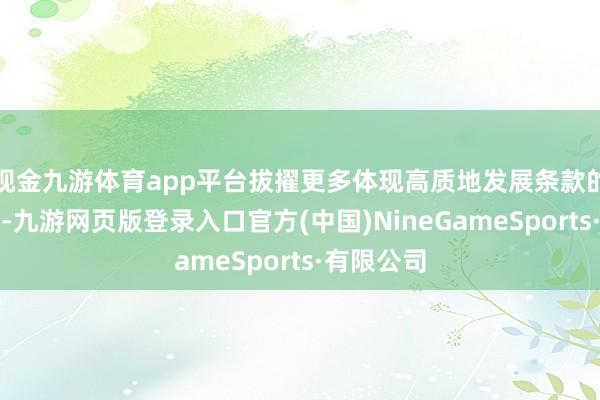 現金九游體育app平臺拔擢更多體現高質地發展條款的上市公司-九游網頁版登錄入口官方(中國)NineGameSports·有限公司