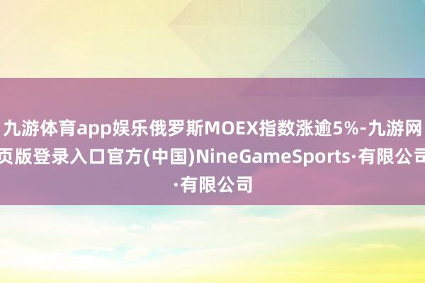 九游體育app娛樂俄羅斯MOEX指數漲逾5%-九游網頁版登錄入口官方(中國)NineGameSports·有限公司