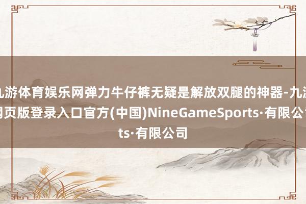 九游體育娛樂網彈力牛仔褲無疑是解放雙腿的神器-九游網頁版登錄入口官方(中國)NineGameSports·有限公司