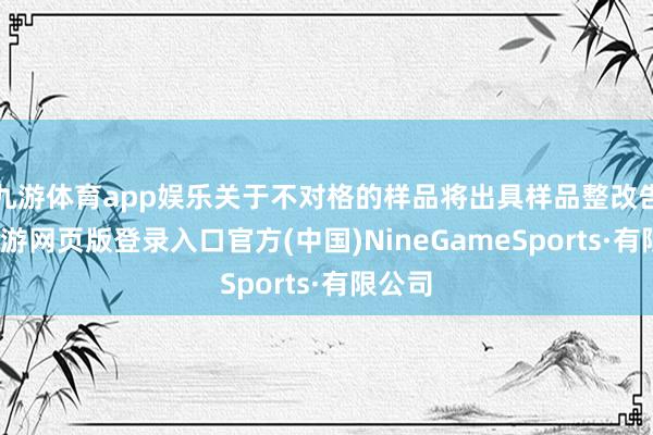 九游體育app娛樂關于不對格的樣品將出具樣品整改告知-九游網頁版登錄入口官方(中國)NineGameSports·有限公司