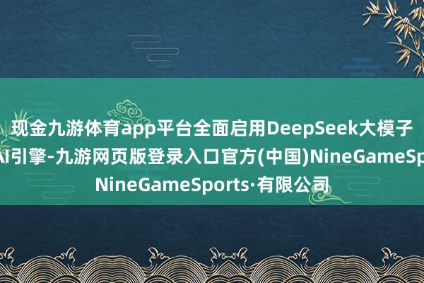 現金九游體育app平臺全面啟用DeepSeek大模子與騰訊混元雙AI引擎-九游網頁版登錄入口官方(中國)NineGameSports·有限公司