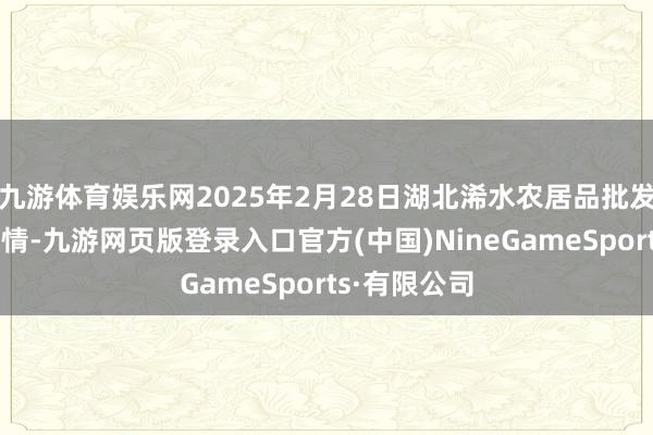九游體育娛樂網(wǎng)2025年2月28日湖北浠水農(nóng)居品批發(fā)商場價錢行情-九游網(wǎng)頁版登錄入口官方(中國)NineGameSports·有限公司