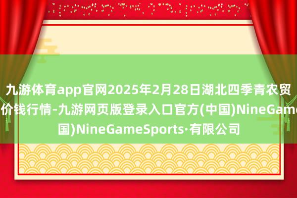 九游體育app官網2025年2月28日湖北四季青農貿市集懲處有限公司價錢行情-九游網頁版登錄入口官方(中國)NineGameSports·有限公司
