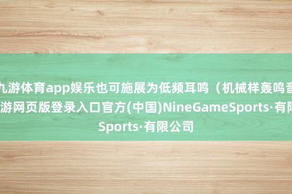 九游體育app娛樂也可施展為低頻耳鳴(機械樣轟鳴音)-九游網(wǎng)頁版登錄入口官方(中國)NineGameSports·有限公司
