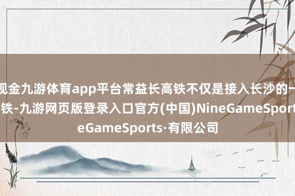現金九游體育app平臺常益長高鐵不僅是接入長沙的一條輻照性高鐵-九游網頁版登錄入口官方(中國)NineGameSports·有限公司