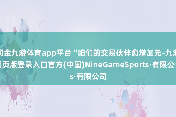 現(xiàn)金九游體育app平臺(tái)“咱們的交易伙伴愈增加元-九游網(wǎng)頁(yè)版登錄入口官方(中國(guó))NineGameSports·有限公司