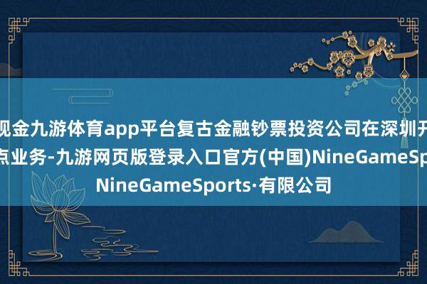 現(xiàn)金九游體育app平臺復(fù)古金融鈔票投資公司在深圳開展股權(quán)投資試點業(yè)務(wù)-九游網(wǎng)頁版登錄入口官方(中國)NineGameSports·有限公司