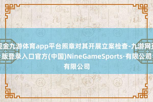 現(xiàn)金九游體育app平臺照章對其開展立案檢查-九游網(wǎng)頁版登錄入口官方(中國)NineGameSports·有限公司