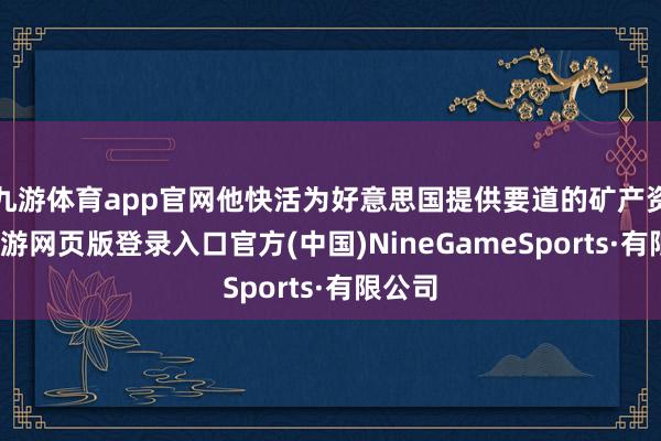 九游體育app官網他快活為好意思國提供要道的礦產資源-九游網頁版登錄入口官方(中國)NineGameSports·有限公司