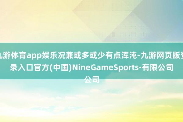 九游體育app娛樂況兼或多或少有點渾沌-九游網頁版登錄入口官方(中國)NineGameSports·有限公司